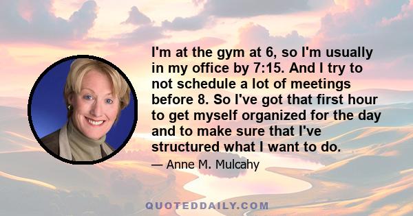 I'm at the gym at 6, so I'm usually in my office by 7:15. And I try to not schedule a lot of meetings before 8. So I've got that first hour to get myself organized for the day and to make sure that I've structured what