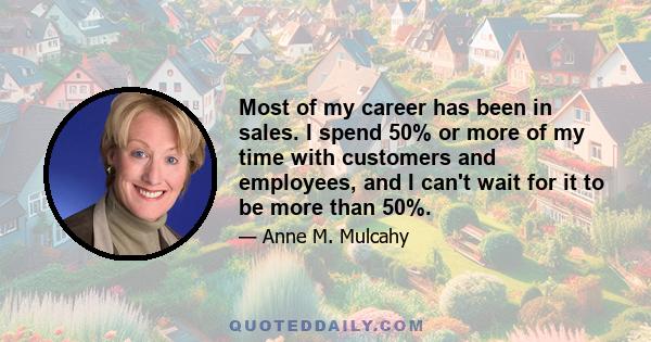 Most of my career has been in sales. I spend 50% or more of my time with customers and employees, and I can't wait for it to be more than 50%.