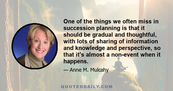 One of the things we often miss in succession planning is that it should be gradual and thoughtful, with lots of sharing of information and knowledge and perspective, so that it's almost a non-event when it happens.