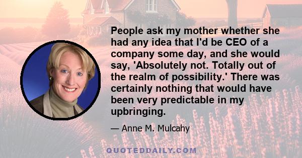 People ask my mother whether she had any idea that I'd be CEO of a company some day, and she would say, 'Absolutely not. Totally out of the realm of possibility.' There was certainly nothing that would have been very