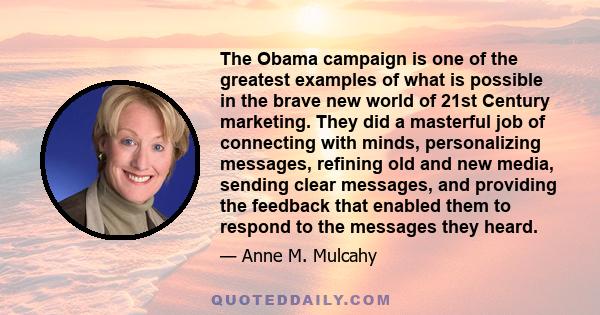 The Obama campaign is one of the greatest examples of what is possible in the brave new world of 21st Century marketing. They did a masterful job of connecting with minds, personalizing messages, refining old and new