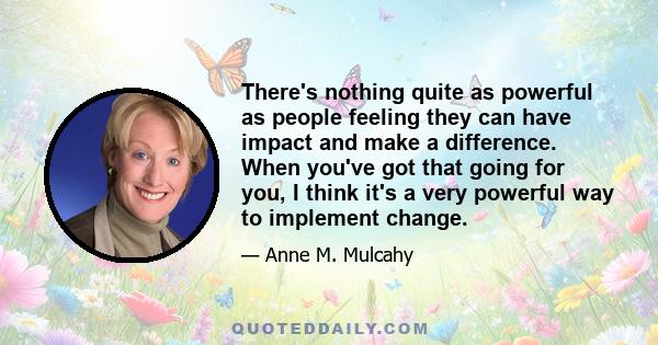 There's nothing quite as powerful as people feeling they can have impact and make a difference. When you've got that going for you, I think it's a very powerful way to implement change.