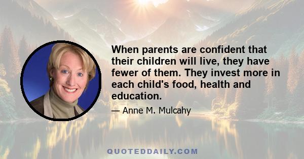 When parents are confident that their children will live, they have fewer of them. They invest more in each child's food, health and education.