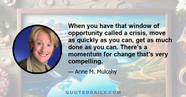 When you have that window of opportunity called a crisis, move as quickly as you can, get as much done as you can. There's a momentum for change that's very compelling.