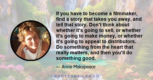 If you have to become a filmmaker, find a story that takes you away, and tell that story. Don't think about whether it's going to sell, or whether it's going to make money, or whether it's going to appeal to