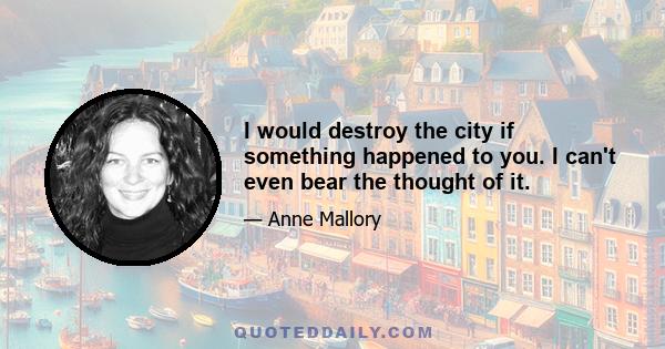 I would destroy the city if something happened to you. I can't even bear the thought of it.