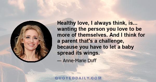 Healthy love, I always think, is... wanting the person you love to be more of themselves. And I think for a parent that's a challenge, because you have to let a baby spread its wings.