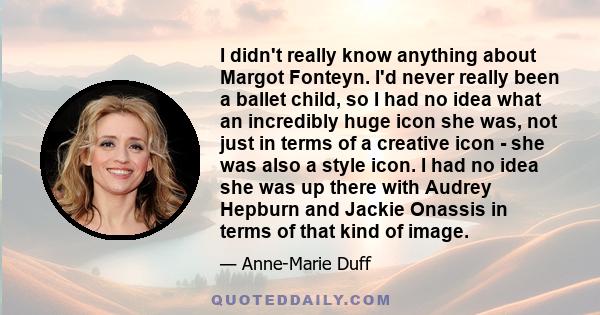 I didn't really know anything about Margot Fonteyn. I'd never really been a ballet child, so I had no idea what an incredibly huge icon she was, not just in terms of a creative icon - she was also a style icon. I had no 