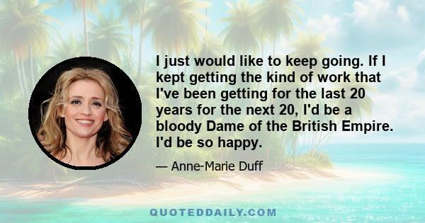 I just would like to keep going. If I kept getting the kind of work that I've been getting for the last 20 years for the next 20, I'd be a bloody Dame of the British Empire. I'd be so happy.