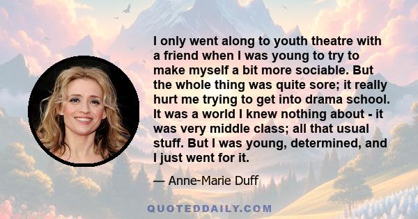 I only went along to youth theatre with a friend when I was young to try to make myself a bit more sociable. But the whole thing was quite sore; it really hurt me trying to get into drama school. It was a world I knew