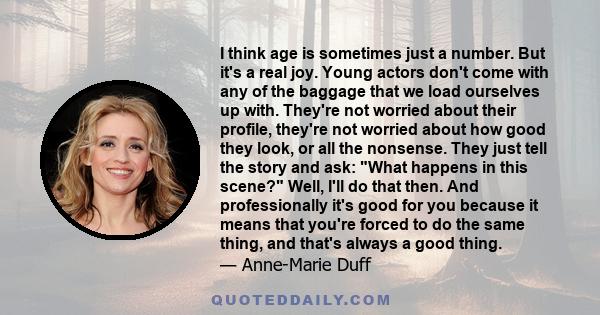 I think age is sometimes just a number. But it's a real joy. Young actors don't come with any of the baggage that we load ourselves up with. They're not worried about their profile, they're not worried about how good