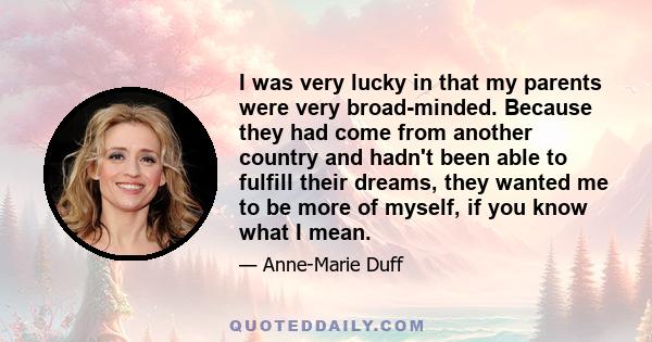 I was very lucky in that my parents were very broad-minded. Because they had come from another country and hadn't been able to fulfill their dreams, they wanted me to be more of myself, if you know what I mean.