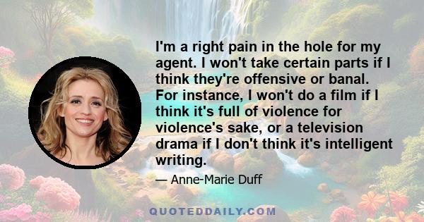 I'm a right pain in the hole for my agent. I won't take certain parts if I think they're offensive or banal. For instance, I won't do a film if I think it's full of violence for violence's sake, or a television drama if 