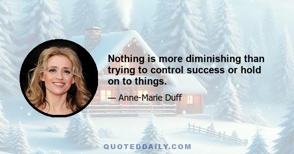 Nothing is more diminishing than trying to control success or hold on to things.