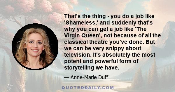 That's the thing - you do a job like 'Shameless,' and suddenly that's why you can get a job like 'The Virgin Queen', not because of all the classical theatre you've done. But we can be very snippy about television. It's 