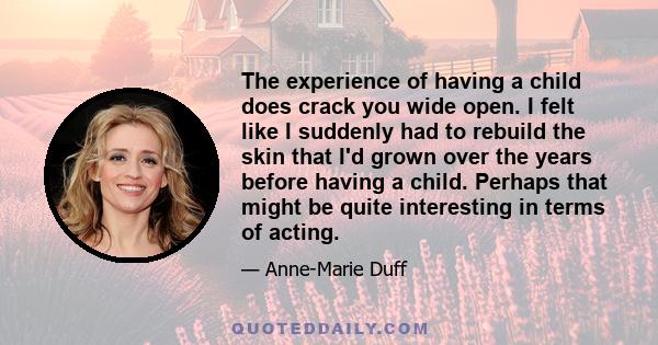 The experience of having a child does crack you wide open. I felt like I suddenly had to rebuild the skin that I'd grown over the years before having a child. Perhaps that might be quite interesting in terms of acting.