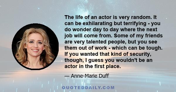 The life of an actor is very random. It can be exhilarating but terrifying - you do wonder day to day where the next job will come from. Some of my friends are very talented people, but you see them out of work - which