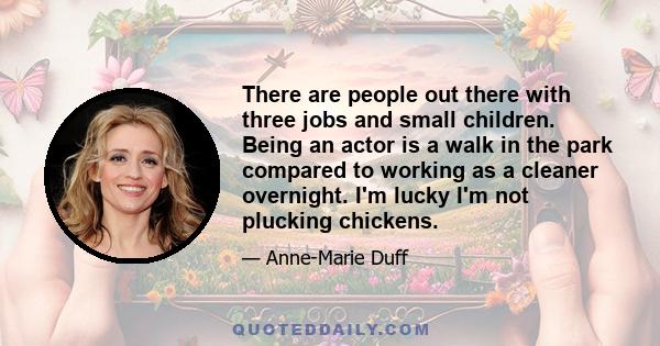 There are people out there with three jobs and small children. Being an actor is a walk in the park compared to working as a cleaner overnight. I'm lucky I'm not plucking chickens.