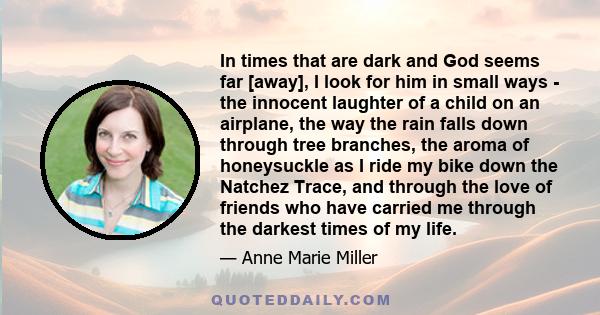 In times that are dark and God seems far [away], I look for him in small ways - the innocent laughter of a child on an airplane, the way the rain falls down through tree branches, the aroma of honeysuckle as I ride my