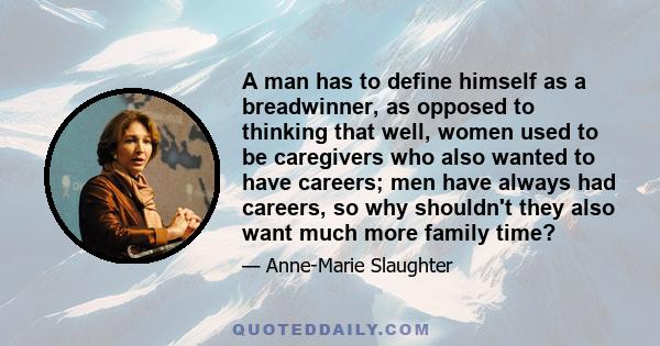 A man has to define himself as a breadwinner, as opposed to thinking that well, women used to be caregivers who also wanted to have careers; men have always had careers, so why shouldn't they also want much more family