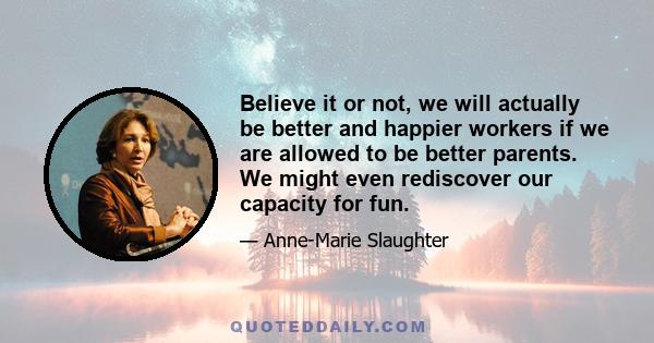 Believe it or not, we will actually be better and happier workers if we are allowed to be better parents. We might even rediscover our capacity for fun.