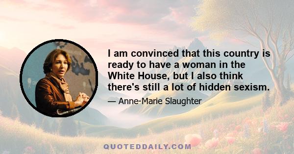 I am convinced that this country is ready to have a woman in the White House, but I also think there's still a lot of hidden sexism.