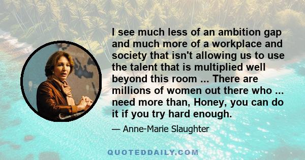 I see much less of an ambition gap and much more of a workplace and society that isn't allowing us to use the talent that is multiplied well beyond this room ... There are millions of women out there who ... need more