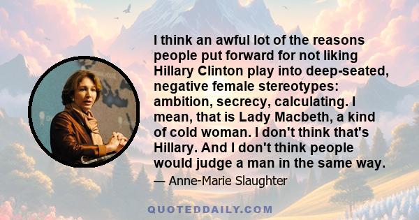 I think an awful lot of the reasons people put forward for not liking Hillary Clinton play into deep-seated, negative female stereotypes: ambition, secrecy, calculating. I mean, that is Lady Macbeth, a kind of cold