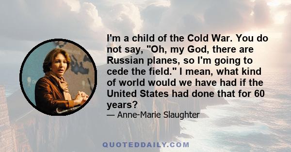 I'm a child of the Cold War. You do not say, Oh, my God, there are Russian planes, so I'm going to cede the field. I mean, what kind of world would we have had if the United States had done that for 60 years?