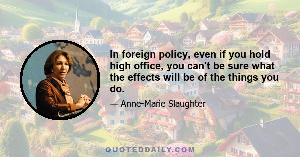 In foreign policy, even if you hold high office, you can't be sure what the effects will be of the things you do.