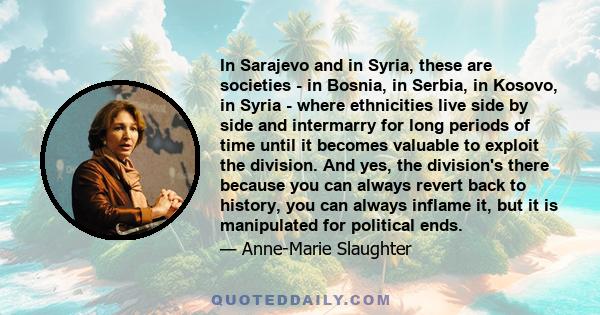 In Sarajevo and in Syria, these are societies - in Bosnia, in Serbia, in Kosovo, in Syria - where ethnicities live side by side and intermarry for long periods of time until it becomes valuable to exploit the division.