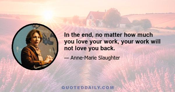 In the end, no matter how much you love your work, your work will not love you back.