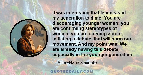 It was interesting that feminists of my generation told me: You are discouraging younger women; you are confirming stereotypes of women; you are opening a door, initiating a debate, that will harm our movement. And my