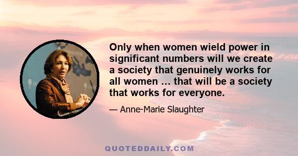 Only when women wield power in significant numbers will we create a society that genuinely works for all women … that will be a society that works for everyone.