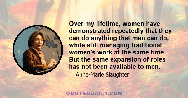 Over my lifetime, women have demonstrated repeatedly that they can do anything that men can do, while still managing traditional women's work at the same time. But the same expansion of roles has not been available to