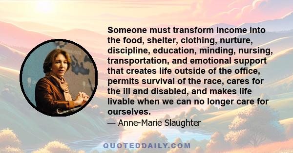 Someone must transform income into the food, shelter, clothing, nurture, discipline, education, minding, nursing, transportation, and emotional support that creates life outside of the office, permits survival of the