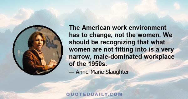 The American work environment has to change, not the women. We should be recognizing that what women are not fitting into is a very narrow, male-dominated workplace of the 1950s.