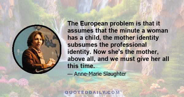 The European problem is that it assumes that the minute a woman has a child, the mother identity subsumes the professional identity. Now she's the mother, above all, and we must give her all this time.