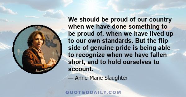 We should be proud of our country when we have done something to be proud of, when we have lived up to our own standards. But the flip side of genuine pride is being able to recognize when we have fallen short, and to