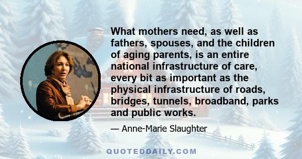 What mothers need, as well as fathers, spouses, and the children of aging parents, is an entire national infrastructure of care, every bit as important as the physical infrastructure of roads, bridges, tunnels,