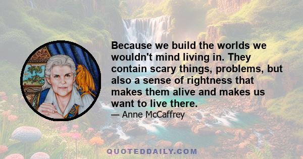 Because we build the worlds we wouldn't mind living in. They contain scary things, problems, but also a sense of rightness that makes them alive and makes us want to live there.