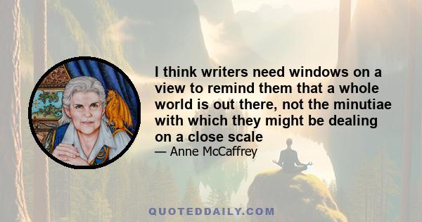 I think writers need windows on a view to remind them that a whole world is out there, not the minutiae with which they might be dealing on a close scale