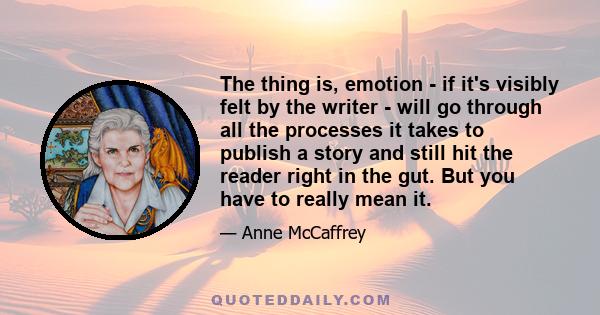 The thing is, emotion - if it's visibly felt by the writer - will go through all the processes it takes to publish a story and still hit the reader right in the gut. But you have to really mean it.