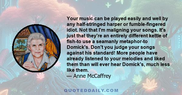 Your music can be played easily and well by any half-stringed harper or fumble-fingered idiot. Not that I'm maligning your songs. It's just that they're an entirely different kettle of fish-to use a seamanly metaphor-to 