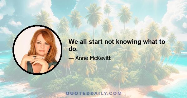 We all start not knowing what to do.