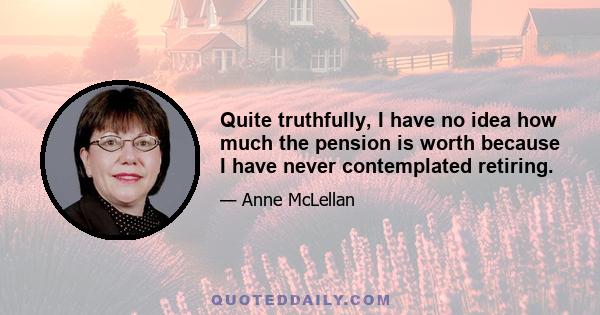 Quite truthfully, I have no idea how much the pension is worth because I have never contemplated retiring.