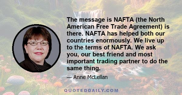 The message is NAFTA (the North American Free Trade Agreement) is there. NAFTA has helped both our countries enormously. We live up to the terms of NAFTA. We ask you, our best friend and most important trading partner