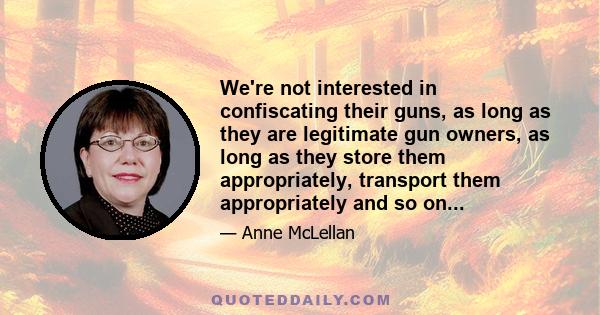 We're not interested in confiscating their guns, as long as they are legitimate gun owners, as long as they store them appropriately, transport them appropriately and so on...