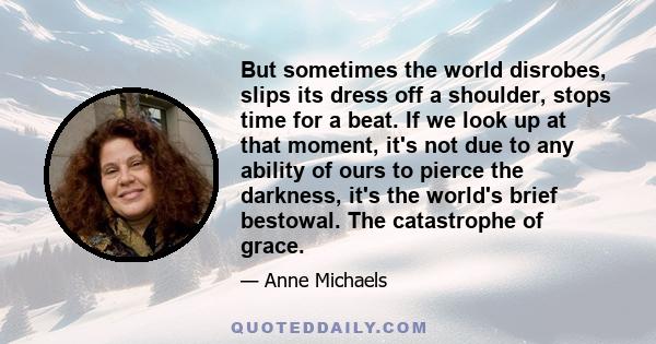 But sometimes the world disrobes, slips its dress off a shoulder, stops time for a beat. If we look up at that moment, it's not due to any ability of ours to pierce the darkness, it's the world's brief bestowal. The