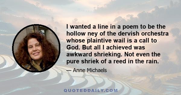 I wanted a line in a poem to be the hollow ney of the dervish orchestra whose plaintive wail is a call to God. But all I achieved was awkward shrieking. Not even the pure shriek of a reed in the rain.